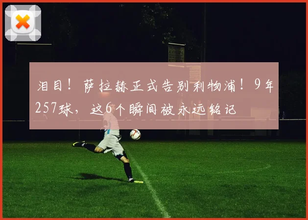 泪目！萨拉赫正式告别利物浦！9年257球，这6个瞬间被永远铭记