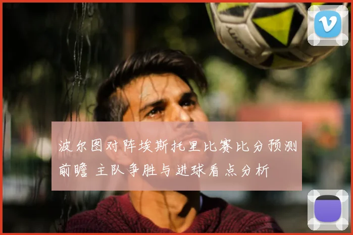 波尔图对阵埃斯托里比赛比分预测前瞻 主队争胜与进球看点分析