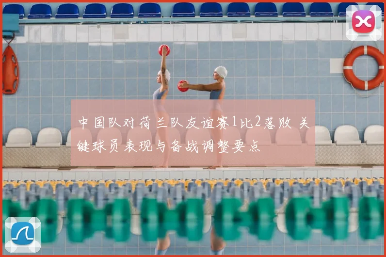 中国队对荷兰队友谊赛1比2落败 关键球员表现与备战调整要点