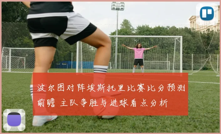 波尔图对阵埃斯托里比赛比分预测前瞻 主队争胜与进球看点分析