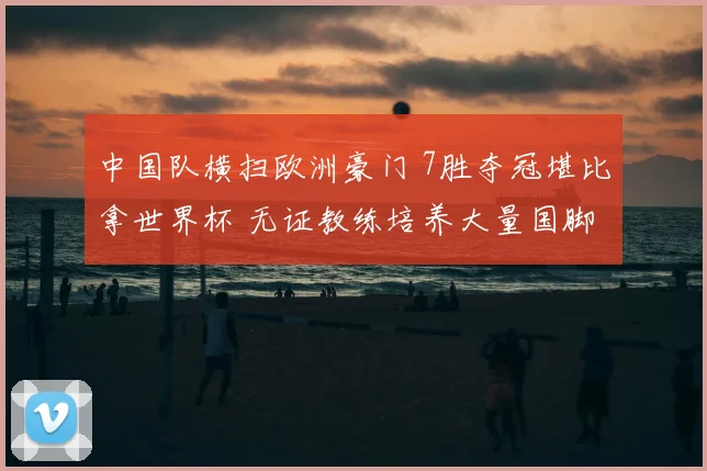 中国队横扫欧洲豪门 7胜夺冠堪比拿世界杯 无证教练培养大量国脚