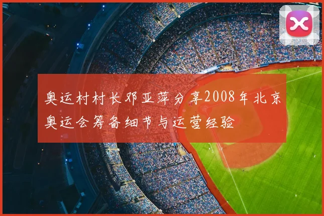 奥运村村长邓亚萍分享2008年北京奥运会筹备细节与运营经验