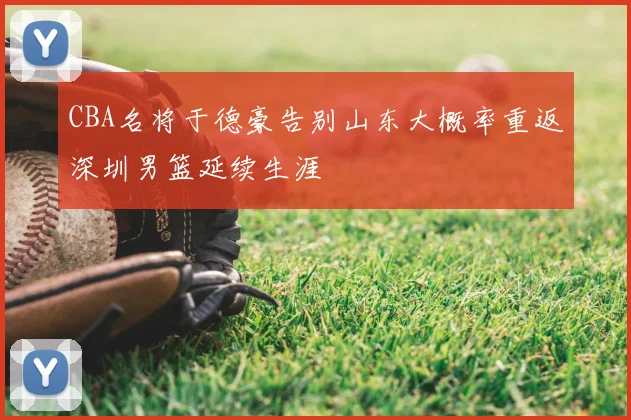 CBA名将于德豪告别山东大概率重返深圳男篮延续生涯