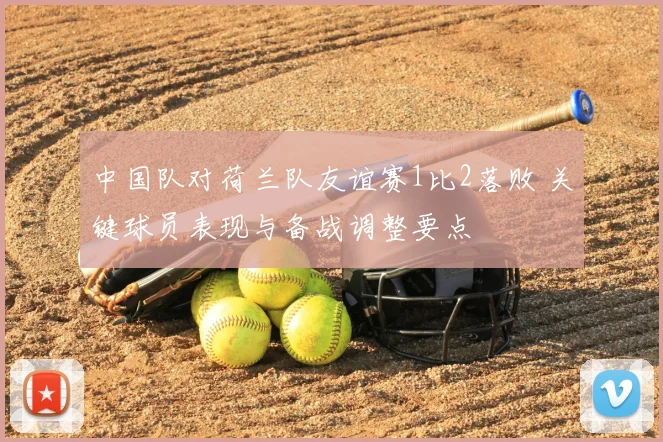 中国队对荷兰队友谊赛1比2落败 关键球员表现与备战调整要点