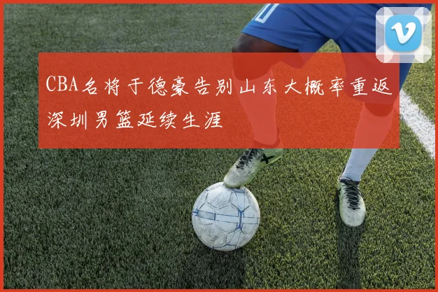 CBA名将于德豪告别山东大概率重返深圳男篮延续生涯