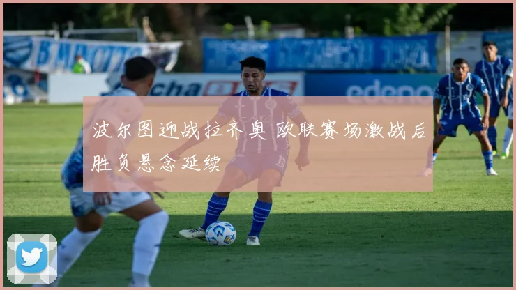 波尔图迎战拉齐奥 欧联赛场激战后胜负悬念延续