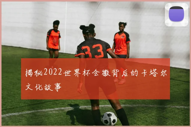 揭秘2022世界杯会徽背后的卡塔尔文化故事