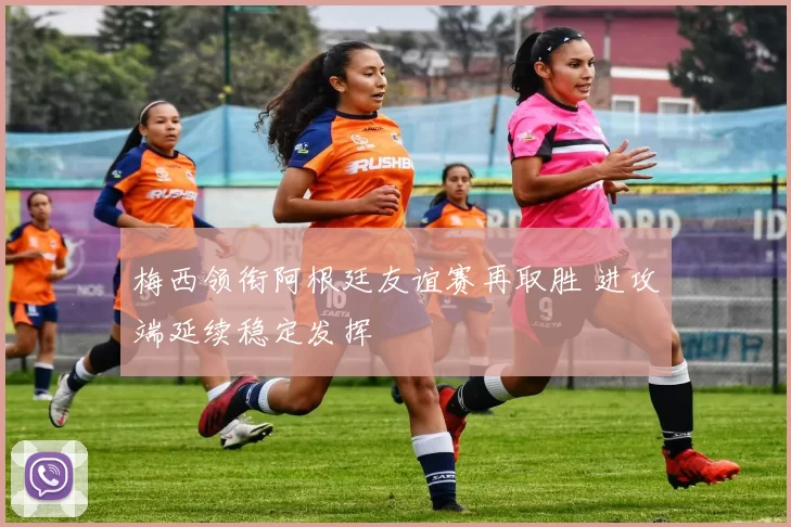 梅西领衔阿根廷友谊赛再取胜 进攻端延续稳定发挥