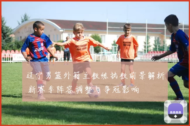 辽宁男篮外籍主教练执教前景解析 新赛季阵容调整与争冠影响