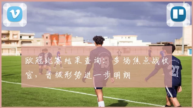 欧冠比赛结果查询：多场焦点战收官，晋级形势进一步明朗