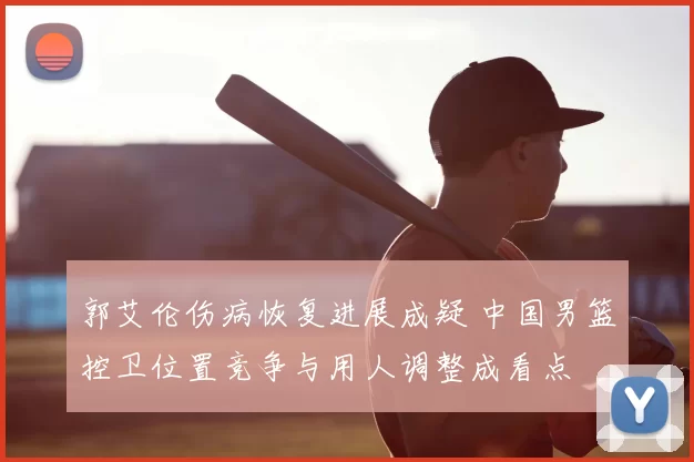 郭艾伦伤病恢复进展成疑 中国男篮控卫位置竞争与用人调整成看点