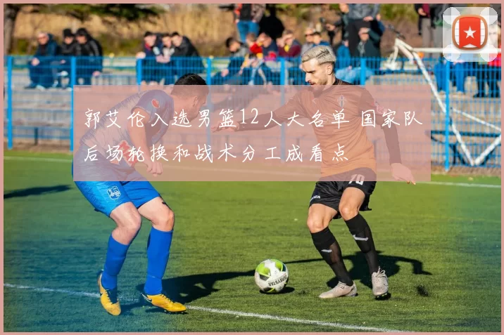 郭艾伦入选男篮12人大名单 国家队后场轮换和战术分工成看点