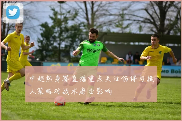 中超热身赛直播重点关注伤停与换人策略对战术磨合影响