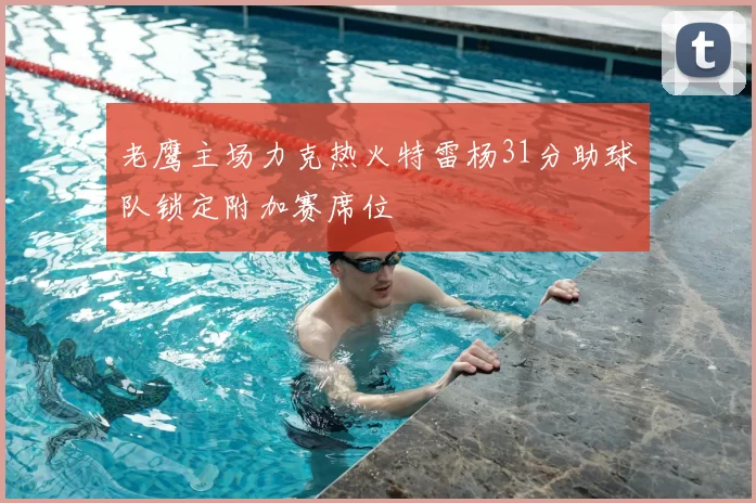 老鹰主场力克热火特雷杨31分助球队锁定附加赛席位