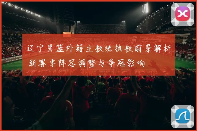 辽宁男篮外籍主教练执教前景解析 新赛季阵容调整与争冠影响