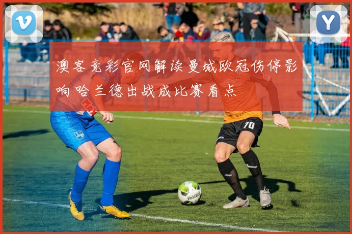 澳客竞彩官网解读曼城欧冠伤停影响 哈兰德出战成比赛看点