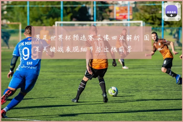 男足世界杯预选赛录像回放解析 国足关键战表现细节与出线前景