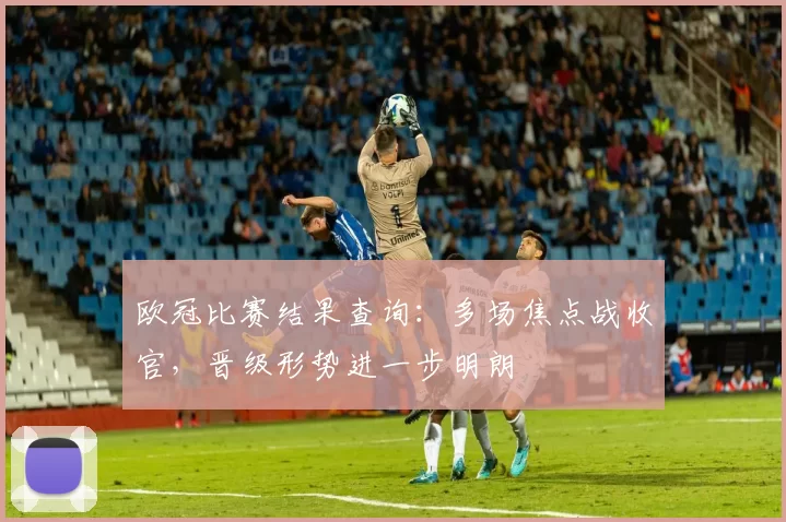 欧冠比赛结果查询：多场焦点战收官，晋级形势进一步明朗