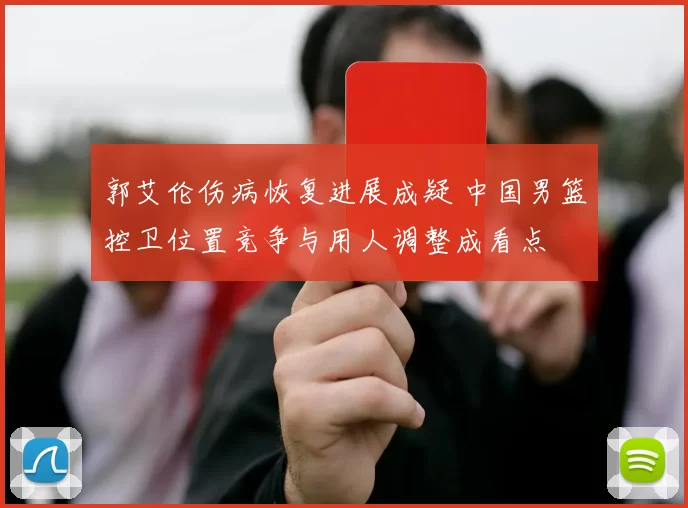 郭艾伦伤病恢复进展成疑 中国男篮控卫位置竞争与用人调整成看点