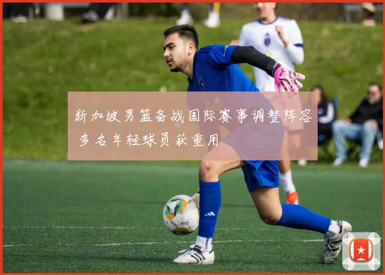 新加坡男篮备战国际赛事调整阵容 多名年轻球员获重用