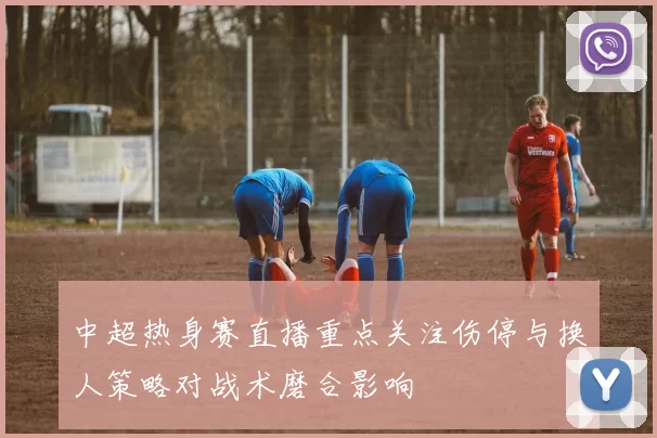 中超热身赛直播重点关注伤停与换人策略对战术磨合影响