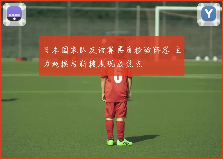 日本国家队友谊赛再度检验阵容 主力轮换与新援表现成焦点