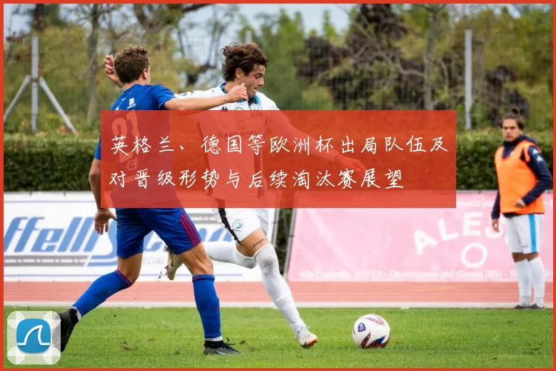 英格兰、德国等欧洲杯出局队伍及对晋级形势与后续淘汰赛展望