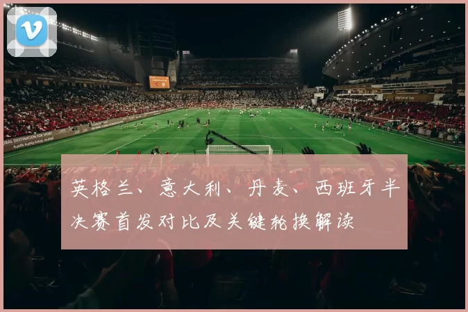 英格兰、意大利、丹麦、西班牙半决赛首发对比及关键轮换解读
