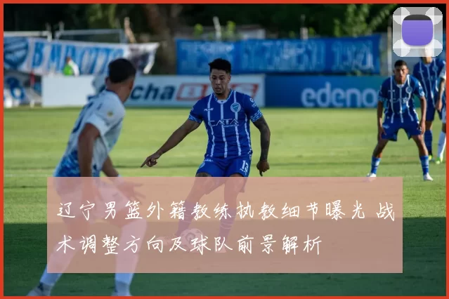 辽宁男篮外籍教练执教细节曝光 战术调整方向及球队前景解析