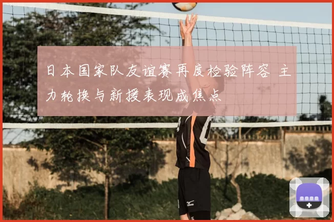 日本国家队友谊赛再度检验阵容 主力轮换与新援表现成焦点
