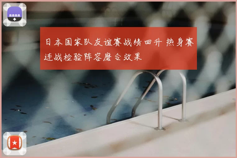 日本国家队友谊赛战绩回升 热身赛连战检验阵容磨合效果